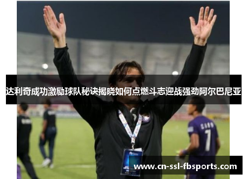 达利奇成功激励球队秘诀揭晓如何点燃斗志迎战强劲阿尔巴尼亚 达利奇成功激励球队秘诀揭晓如何点燃斗志迎战强劲阿尔巴尼亚