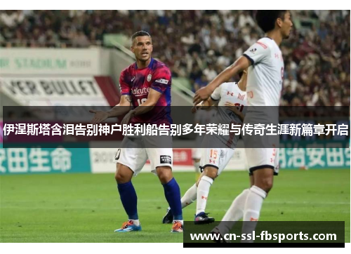 伊涅斯塔含泪告别神户胜利船告别多年荣耀与传奇生涯新篇章开启 伊涅斯塔含泪告别神户胜利船告别多年荣耀与传奇生涯新篇章开启