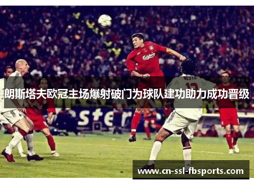 朗斯塔夫欧冠主场爆射破门为球队建功助力成功晋级 朗斯塔夫欧冠主场爆射破门为球队建功助力成功晋级
