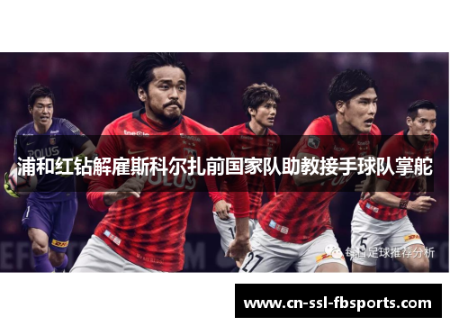浦和红钻解雇斯科尔扎前国家队助教接手球队掌舵 浦和红钻解雇斯科尔扎前国家队助教接手球队掌舵