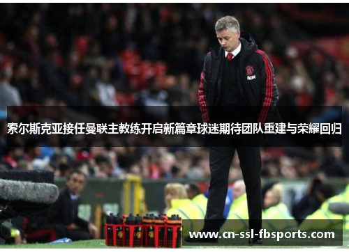 索尔斯克亚接任曼联主教练开启新篇章球迷期待团队重建与荣耀回归 索尔斯克亚接任曼联主教练开启新篇章球迷期待团队重建与荣耀回归