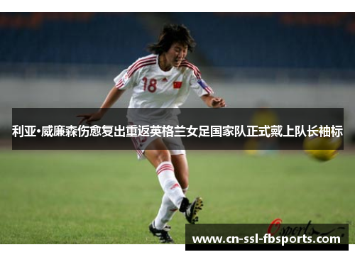 利亚·威廉森伤愈复出重返英格兰女足国家队正式戴上队长袖标